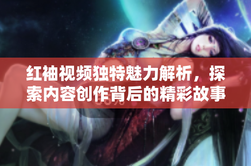 红袖视频独特魅力解析，探索内容创作背后的精彩故事