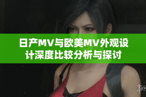 日产MV与欧美MV外观设计深度比较分析与探讨