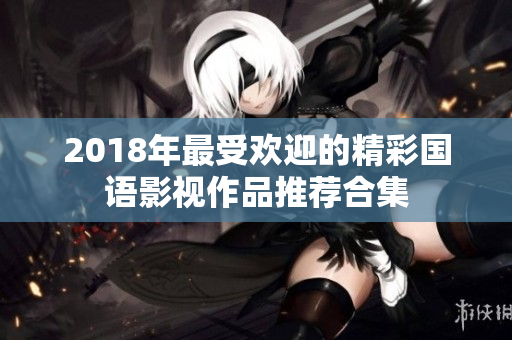 2018年最受欢迎的精彩国语影视作品推荐合集