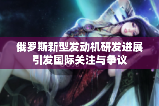 俄罗斯新型发动机研发进展引发国际关注与争议