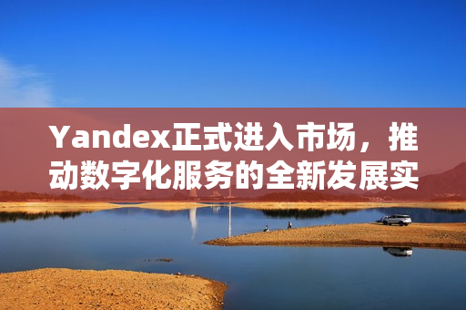 Yandex正式进入市场，推动数字化服务的全新发展实践