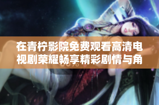 在青柠影院免费观看高清电视剧荣耀畅享精彩剧情与角色发展