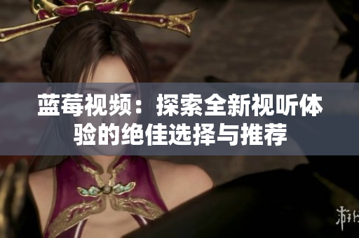 蓝莓视频：探索全新视听体验的绝佳选择与推荐