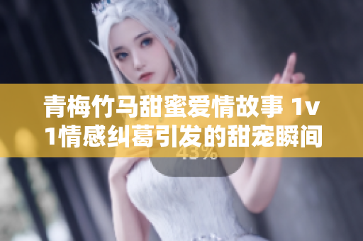 青梅竹马甜蜜爱情故事 1v1情感纠葛引发的甜宠瞬间