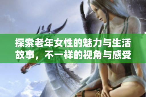 探索老年女性的魅力与生活故事，不一样的视角与感受
