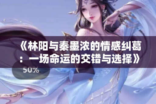 《林阳与秦墨浓的情感纠葛：一场命运的交错与选择》