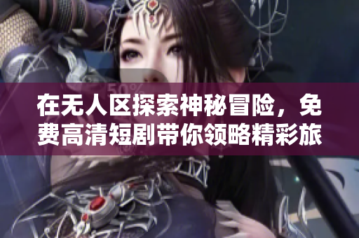 在无人区探索神秘冒险，免费高清短剧带你领略精彩旅程