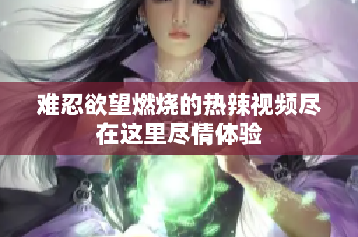 难忍欲望燃烧的热辣视频尽在这里尽情体验