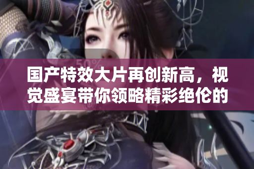 国产特效大片再创新高，视觉盛宴带你领略精彩绝伦的视听体验