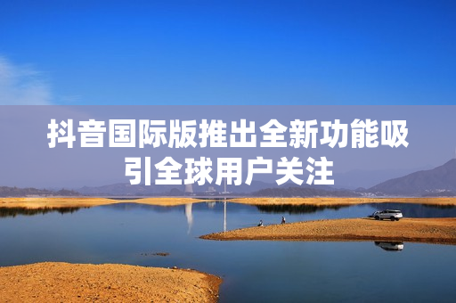 抖音国际版推出全新功能吸引全球用户关注