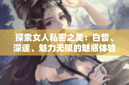 探索女人私密之美：白皙、深邃、魅力无限的魅惑体验