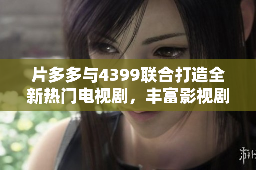 片多多与4399联合打造全新热门电视剧，丰富影视剧选择体验