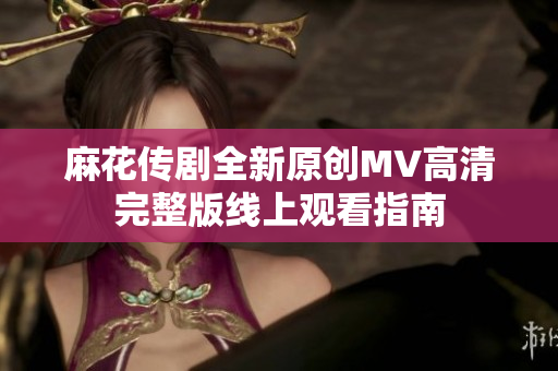 麻花传剧全新原创MV高清完整版线上观看指南