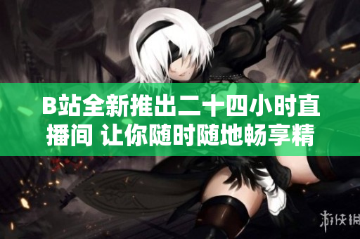 B站全新推出二十四小时直播间 让你随时随地畅享精彩内容