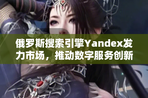 俄罗斯搜索引擎Yandex发力市场，推动数字服务创新与发展