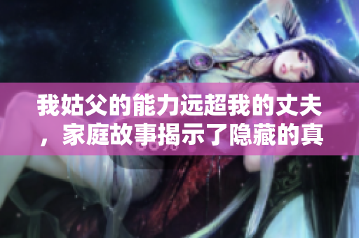 我姑父的能力远超我的丈夫，家庭故事揭示了隐藏的真相