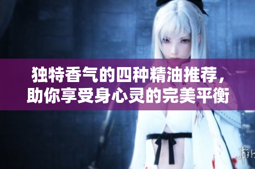 独特香气的四种精油推荐，助你享受身心灵的完美平衡
