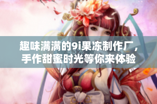 趣味满满的9i果冻制作厂，手作甜蜜时光等你来体验