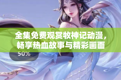 全集免费观赏牧神记动漫，畅享热血故事与精彩画面
