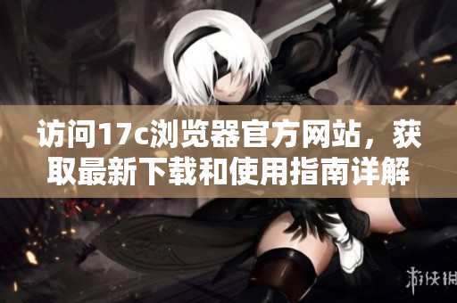 访问17c浏览器官方网站，获取最新下载和使用指南详解