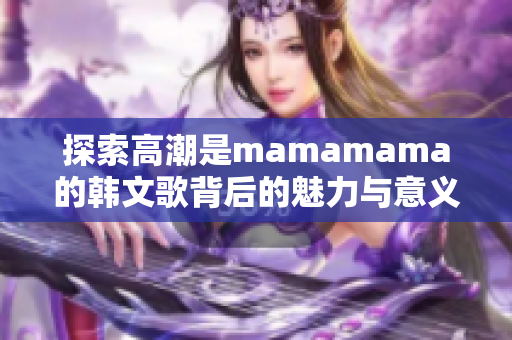 探索高潮是mamamama的韩文歌背后的魅力与意义