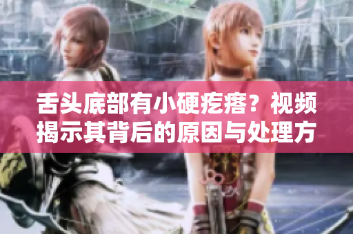 舌头底部有小硬疙瘩？视频揭示其背后的原因与处理方法