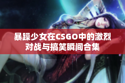 暴躁少女在CSGO中的激烈对战与搞笑瞬间合集