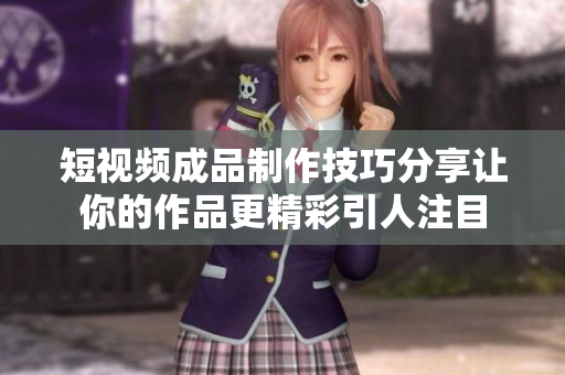 短视频成品制作技巧分享让你的作品更精彩引人注目