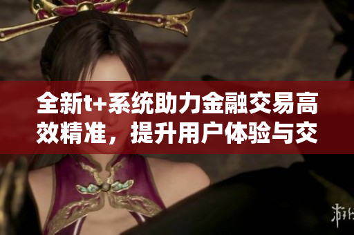 全新t+系统助力金融交易高效精准，提升用户体验与交易安全性