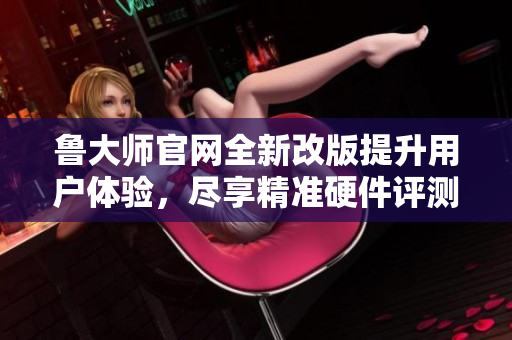 鲁大师官网全新改版提升用户体验，尽享精准硬件评测服务