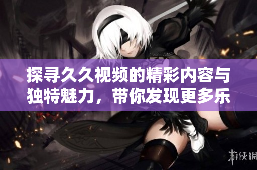 探寻久久视频的精彩内容与独特魅力，带你发现更多乐趣