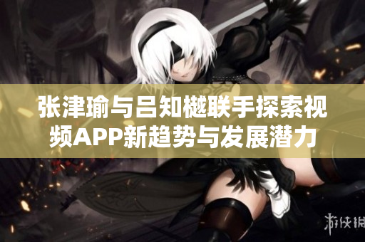 张津瑜与吕知樾联手探索视频APP新趋势与发展潜力