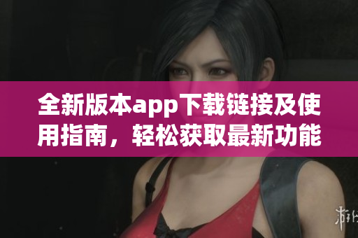 全新版本app下载链接及使用指南，轻松获取最新功能体验