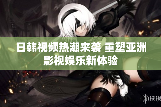 日韩视频热潮来袭 重塑亚洲影视娱乐新体验