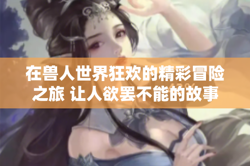 在兽人世界狂欢的精彩冒险之旅 让人欲罢不能的故事