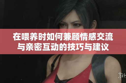 在喂养时如何兼顾情感交流与亲密互动的技巧与建议
