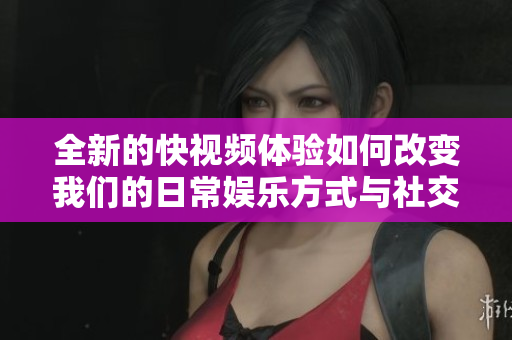 全新的快视频体验如何改变我们的日常娱乐方式与社交互动