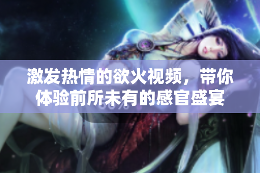 激发热情的欲火视频，带你体验前所未有的感官盛宴