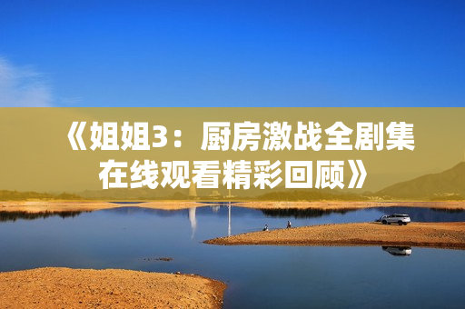 《姐姐3：厨房激战全剧集在线观看精彩回顾》