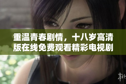 重温青春剧情，十八岁高清版在线免费观看精彩电视剧