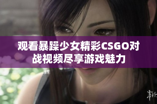 观看暴躁少女精彩CSGO对战视频尽享游戏魅力