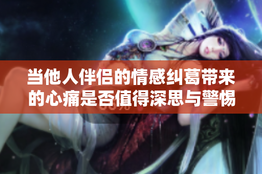 当他人伴侣的情感纠葛带来的心痛是否值得深思与警惕