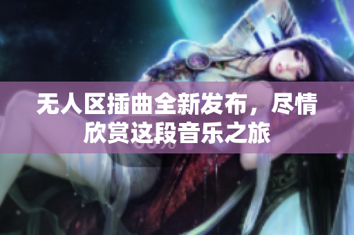 无人区插曲全新发布，尽情欣赏这段音乐之旅
