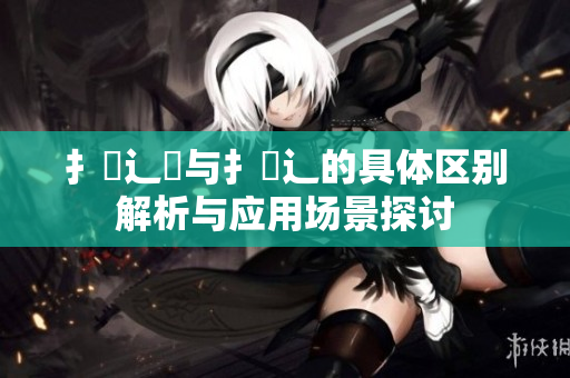 扌喿辶畑与扌喿辶的具体区别解析与应用场景探讨