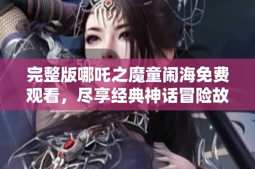 完整版哪吒之魔童闹海免费观看，尽享经典神话冒险故事