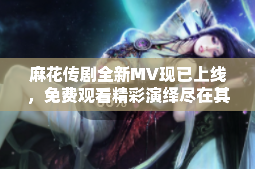 麻花传剧全新MV现已上线，免费观看精彩演绎尽在其中