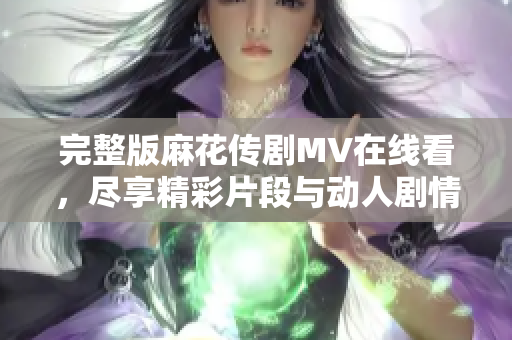 完整版麻花传剧MV在线看，尽享精彩片段与动人剧情回顾