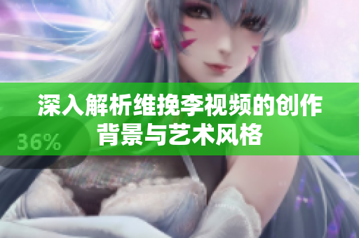 深入解析维挽李视频的创作背景与艺术风格