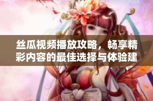 丝瓜视频播放攻略，畅享精彩内容的最佳选择与体验建议