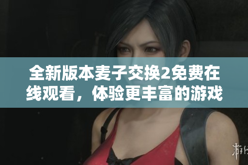 全新版本麦子交换2免费在线观看，体验更丰富的游戏乐趣与挑战